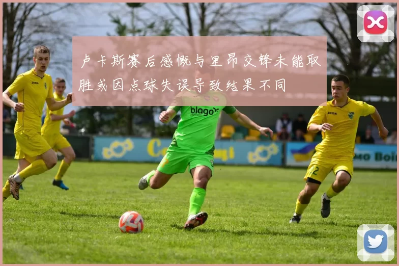 卢卡斯赛后感慨与里昂交锋未能取胜或因点球失误导致结果不同