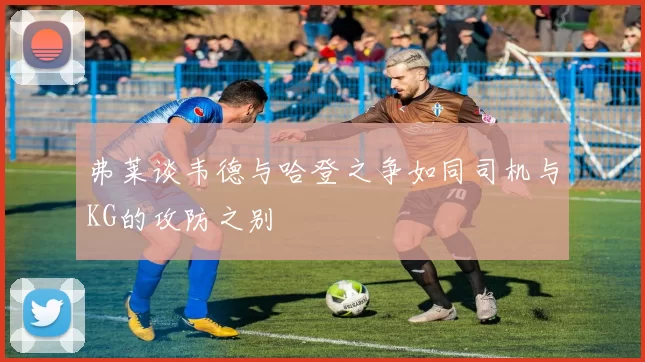 弗莱谈韦德与哈登之争如同司机与KG的攻防之别