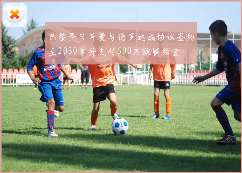 巴黎圣日耳曼与德罗达成协议签约至2030年并支付600万欧解约金