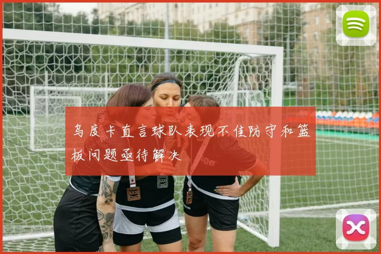 乌度卡直言球队表现不佳防守和篮板问题亟待解决