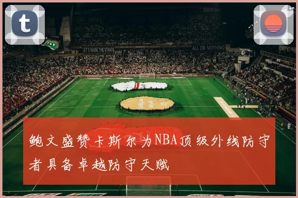 鲍文盛赞卡斯尔为NBA顶级外线防守者具备卓越防守天赋