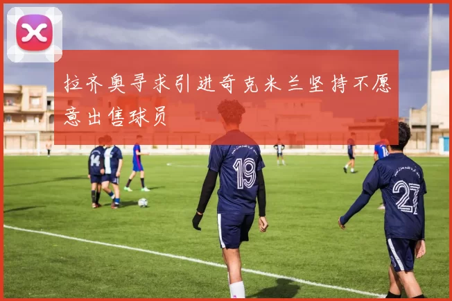 拉齐奥寻求引进奇克米兰坚持不愿意出售球员