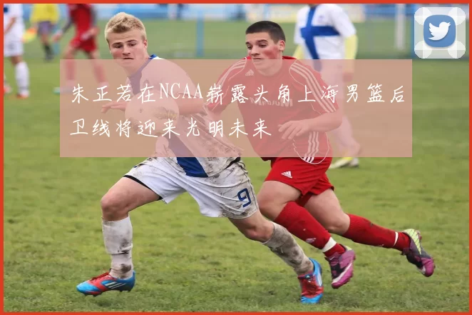 朱正若在NCAA崭露头角上海男篮后卫线将迎来光明未来