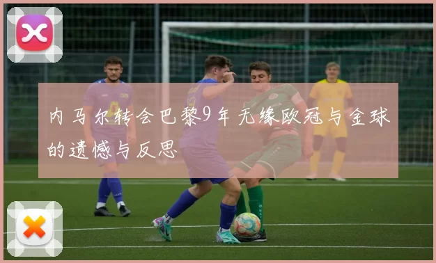 内马尔转会巴黎9年无缘欧冠与金球的遗憾与反思