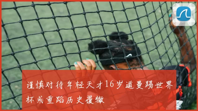 谨慎对待年轻天才16岁道曼踢世界杯或重蹈历史覆辙