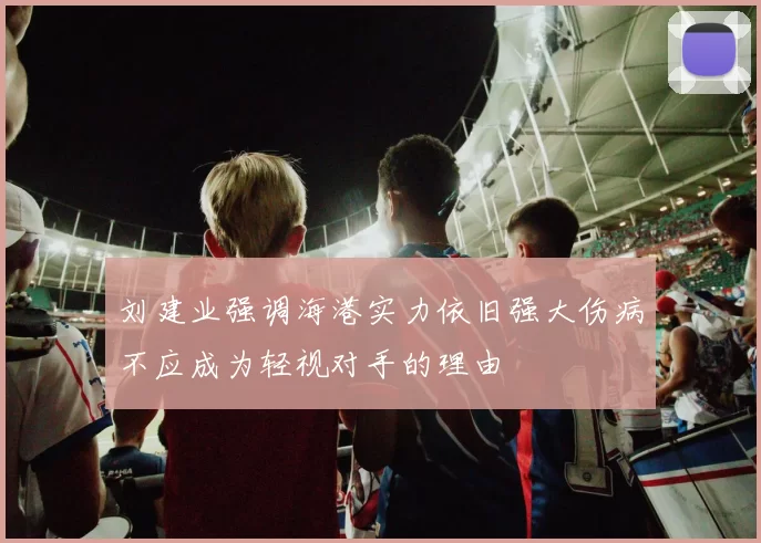 刘建业强调海港实力依旧强大伤病不应成为轻视对手的理由