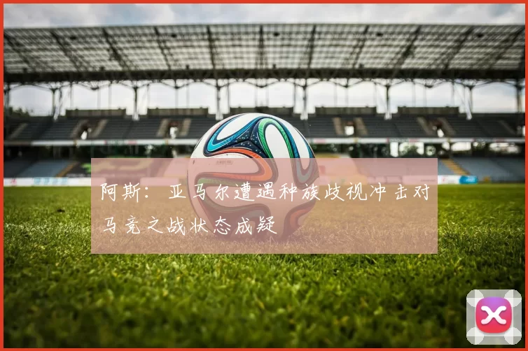 阿斯：亚马尔遭遇种族歧视冲击对马竞之战状态成疑