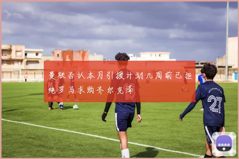 曼联否认本月引援计划几周前已拒绝罗马求购齐尔克泽