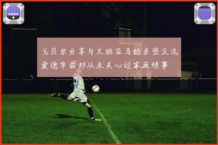 戈贝尔分享与文班亚马的亲密交流爱德华兹却从未关心过家庭琐事